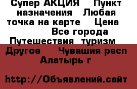 Супер АКЦИЯ! › Пункт назначения ­ Любая точка на карте! › Цена ­ 5 000 - Все города Путешествия, туризм » Другое   . Чувашия респ.,Алатырь г.